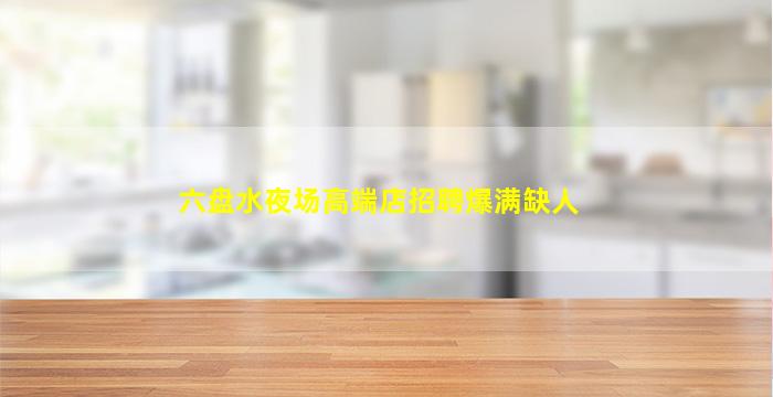 六盘水夜场高端店招聘爆满缺人